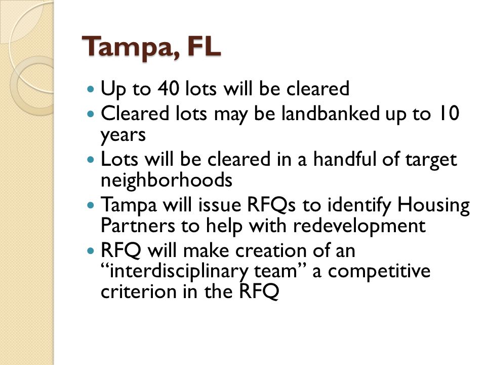 Tampa, FL Up to 40 lots will be cleared Cleared lots may be landbanked up to 10 years Lots will be cleared in a handful of target neighborhoods Tampa will issue RFQs to identify Housing Partners to help with redevelopment RFQ will make creation of an interdisciplinary team a competitive criterion in the RFQ