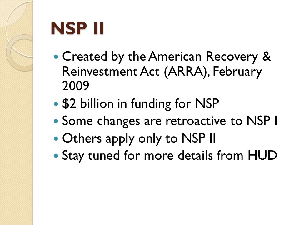 NSP II Created by the American Recovery & Reinvestment Act (ARRA), February 2009 $2 billion in funding for NSP Some changes are retroactive to NSP I Others apply only to NSP II Stay tuned for more details from HUD
