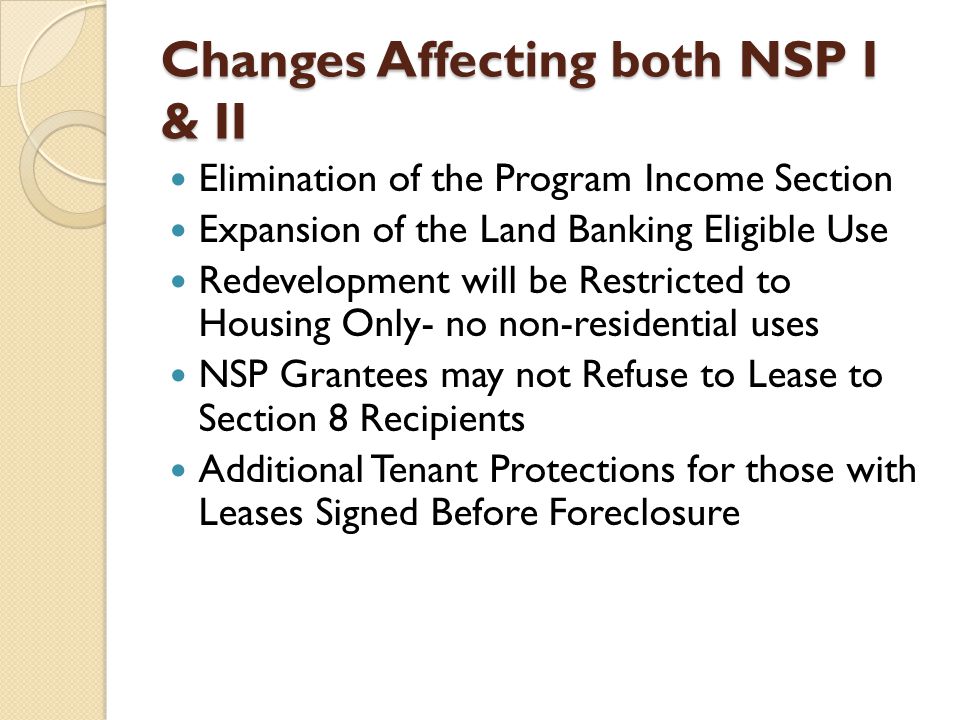 Changes Affecting both NSP I & II Elimination of the Program Income Section Expansion of the Land Banking Eligible Use Redevelopment will be Restricted to Housing Only- no non-residential uses NSP Grantees may not Refuse to Lease to Section 8 Recipients Additional Tenant Protections for those with Leases Signed Before Foreclosure