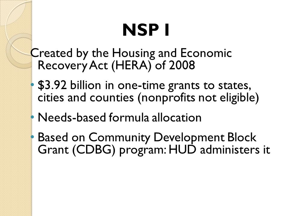 NSP I Created by the Housing and Economic Recovery Act (HERA) of 2008 $3.92 billion in one-time grants to states, cities and counties (nonprofits not eligible) Needs-based formula allocation Based on Community Development Block Grant (CDBG) program: HUD administers it