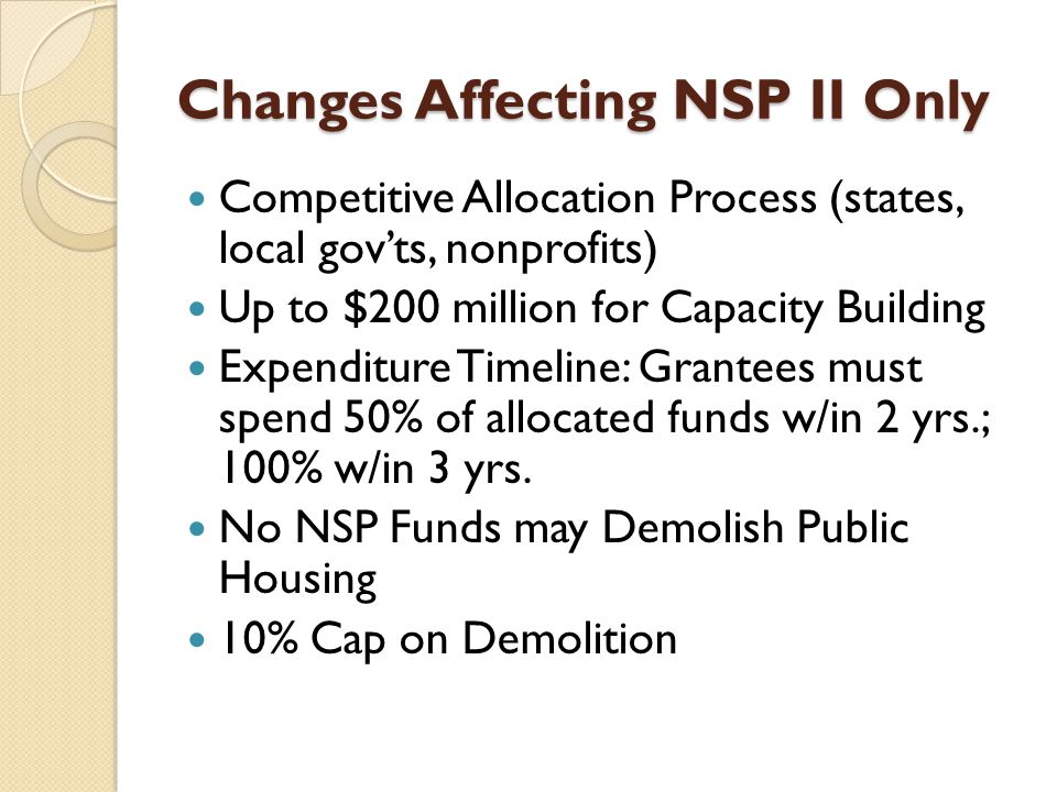 Changes Affecting NSP II Only Competitive Allocation Process (states, local gov’ts, nonprofits) Up to $200 million for Capacity Building Expenditure Timeline: Grantees must spend 50% of allocated funds w/in 2 yrs.; 100% w/in 3 yrs.