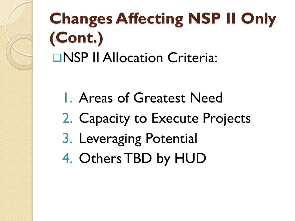 Changes Affecting NSP II Only (Cont.)  NSP II Allocation Criteria: 1.Areas of Greatest Need 2.Capacity to Execute Projects 3.Leveraging Potential 4.Others TBD by HUD