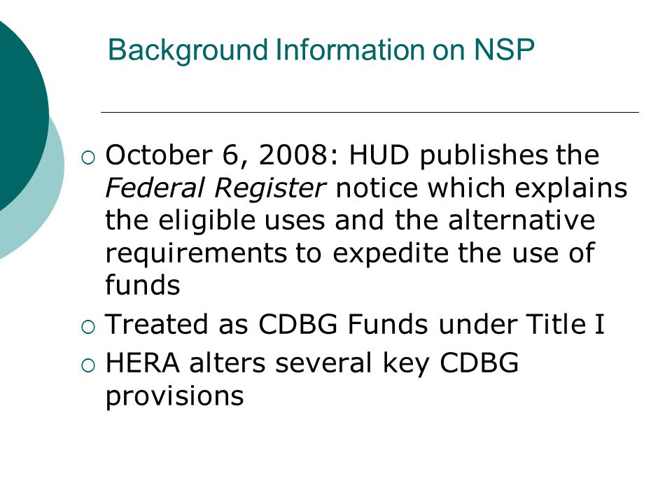 Background Information on NSP  October 6, 2008: HUD publishes the Federal Register notice which explains the eligible uses and the alternative requirements to expedite the use of funds  Treated as CDBG Funds under Title I  HERA alters several key CDBG provisions