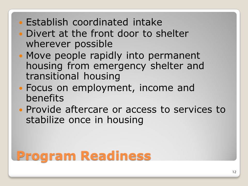 Program Readiness Establish coordinated intake Divert at the front door to shelter wherever possible Move people rapidly into permanent housing from emergency shelter and transitional housing Focus on employment, income and benefits Provide aftercare or access to services to stabilize once in housing 12