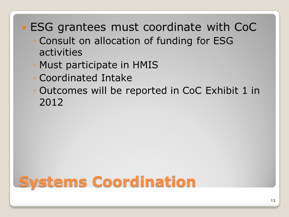 Systems Coordination ESG grantees must coordinate with CoC ◦Consult on allocation of funding for ESG activities ◦Must participate in HMIS ◦Coordinated Intake ◦Outcomes will be reported in CoC Exhibit 1 in