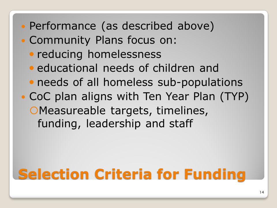 Selection Criteria for Funding Performance (as described above) Community Plans focus on: reducing homelessness educational needs of children and needs of all homeless sub-populations CoC plan aligns with Ten Year Plan (TYP)  Measureable targets, timelines, funding, leadership and staff 14