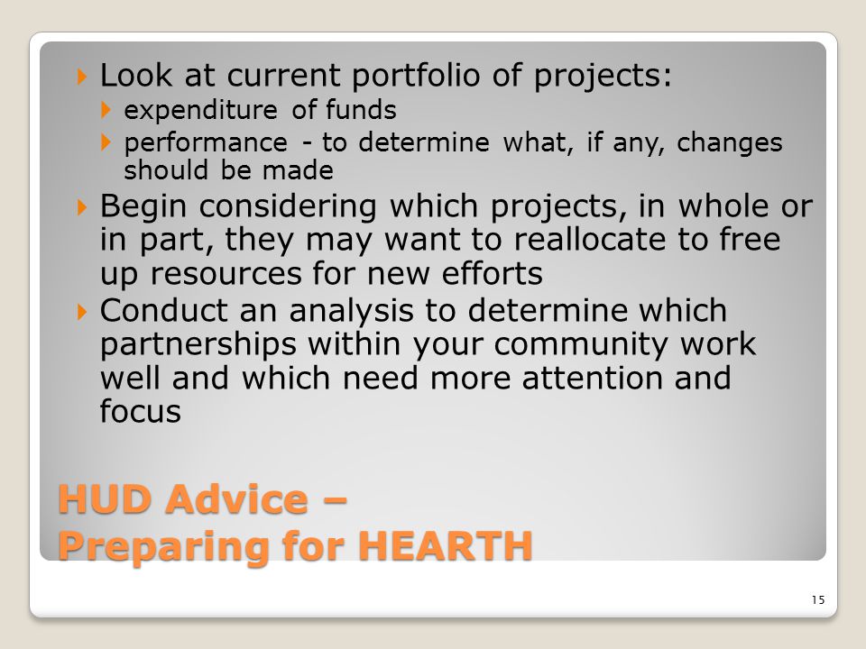 HUD Advice – Preparing for HEARTH  Look at current portfolio of projects:  expenditure of funds  performance - to determine what, if any, changes should be made  Begin considering which projects, in whole or in part, they may want to reallocate to free up resources for new efforts  Conduct an analysis to determine which partnerships within your community work well and which need more attention and focus 15