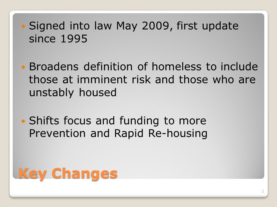 Key Changes Signed into law May 2009, first update since 1995 Broadens definition of homeless to include those at imminent risk and those who are unstably housed Shifts focus and funding to more Prevention and Rapid Re-housing 2