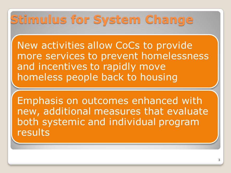 Stimulus for System Change New activities allow CoCs to provide more services to prevent homelessness and incentives to rapidly move homeless people back to housing Emphasis on outcomes enhanced with new, additional measures that evaluate both systemic and individual program results 3