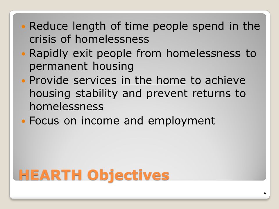 HEARTH Objectives Reduce length of time people spend in the crisis of homelessness Rapidly exit people from homelessness to permanent housing Provide services in the home to achieve housing stability and prevent returns to homelessness Focus on income and employment 4