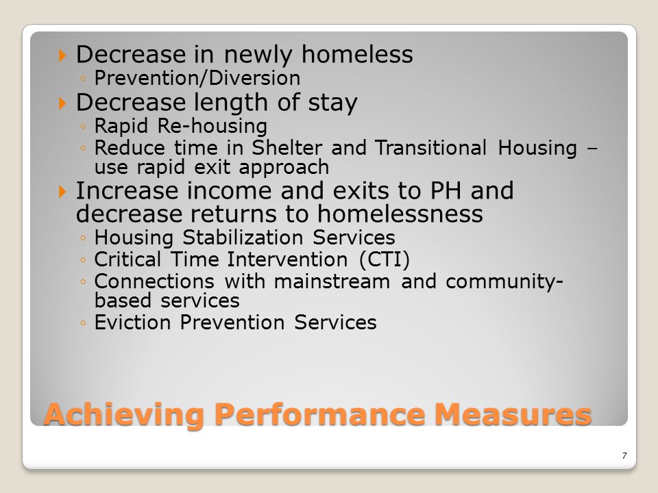 Achieving Performance Measures  Decrease in newly homeless ◦Prevention/Diversion  Decrease length of stay ◦Rapid Re-housing ◦Reduce time in Shelter and Transitional Housing – use rapid exit approach  Increase income and exits to PH and decrease returns to homelessness ◦Housing Stabilization Services ◦Critical Time Intervention (CTI) ◦Connections with mainstream and community- based services ◦Eviction Prevention Services 7