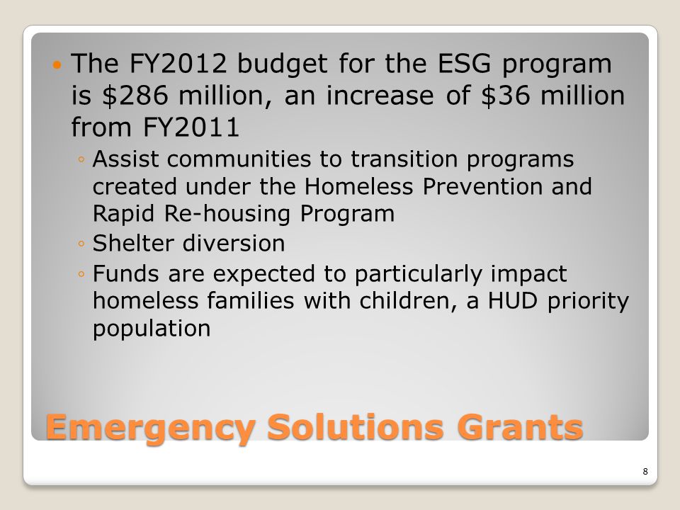 Emergency Solutions Grants The FY2012 budget for the ESG program is $286 million, an increase of $36 million from FY2011 ◦Assist communities to transition programs created under the Homeless Prevention and Rapid Re-housing Program ◦Shelter diversion ◦Funds are expected to particularly impact homeless families with children, a HUD priority population 8