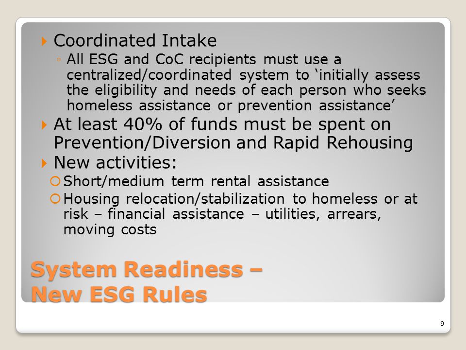 System Readiness – New ESG Rules  Coordinated Intake ◦All ESG and CoC recipients must use a centralized/coordinated system to ‘initially assess the eligibility and needs of each person who seeks homeless assistance or prevention assistance’  At least 40% of funds must be spent on Prevention/Diversion and Rapid Rehousing  New activities:  Short/medium term rental assistance  Housing relocation/stabilization to homeless or at risk – financial assistance – utilities, arrears, moving costs 9