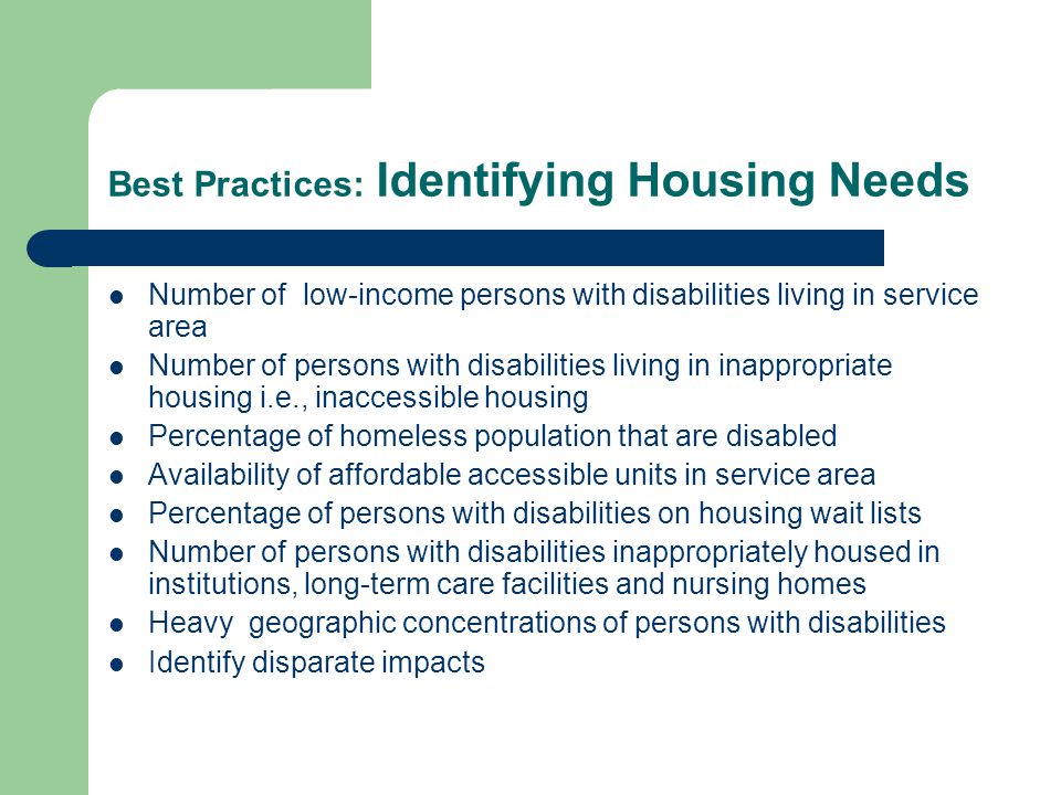 Best Practices: Identifying Housing Needs Number of low-income persons with disabilities living in service area Number of persons with disabilities living in inappropriate housing i.e., inaccessible housing Percentage of homeless population that are disabled Availability of affordable accessible units in service area Percentage of persons with disabilities on housing wait lists Number of persons with disabilities inappropriately housed in institutions, long-term care facilities and nursing homes Heavy geographic concentrations of persons with disabilities Identify disparate impacts