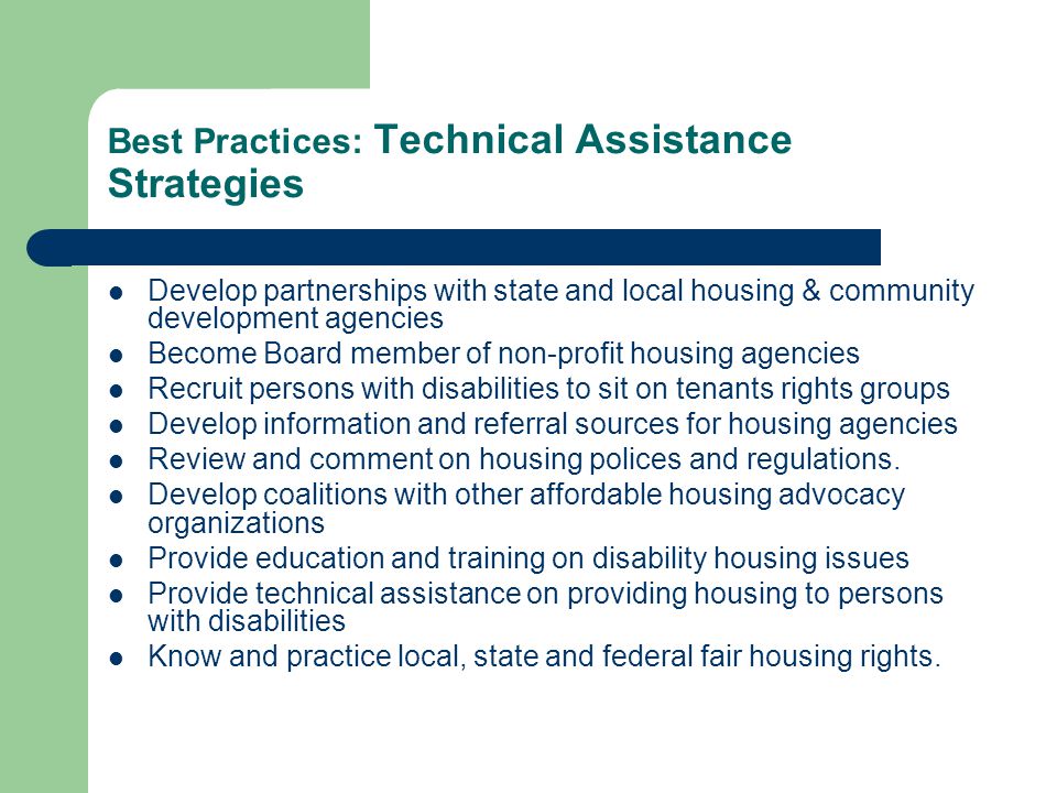 Best Practices: Technical Assistance Strategies Develop partnerships with state and local housing & community development agencies Become Board member of non-profit housing agencies Recruit persons with disabilities to sit on tenants rights groups Develop information and referral sources for housing agencies Review and comment on housing polices and regulations.
