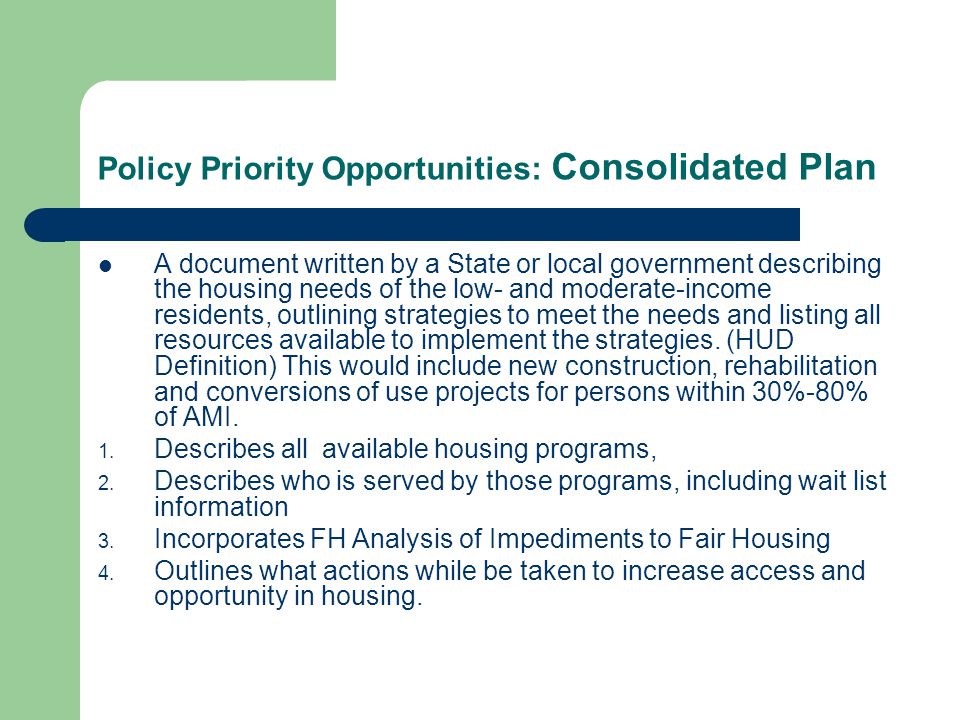 Policy Priority Opportunities: Consolidated Plan A document written by a State or local government describing the housing needs of the low- and moderate-income residents, outlining strategies to meet the needs and listing all resources available to implement the strategies.