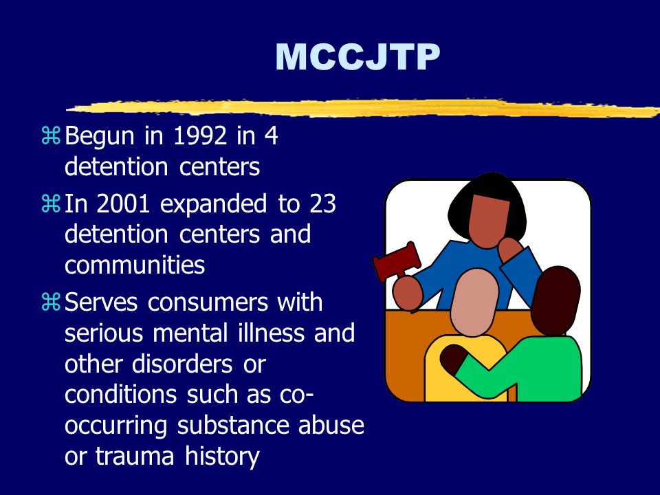 MCCJTP zBegun in 1992 in 4 detention centers zIn 2001 expanded to 23 detention centers and communities zServes consumers with serious mental illness and other disorders or conditions such as co- occurring substance abuse or trauma history