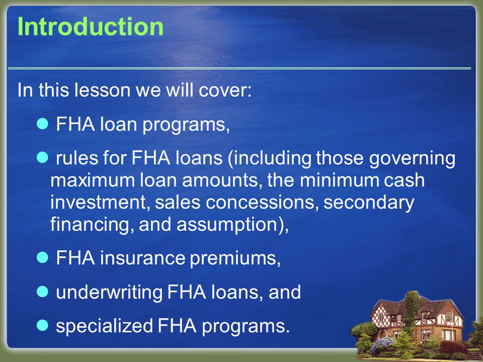Introduction In this lesson we will cover: FHA loan programs, rules for FHA loans (including those governing maximum loan amounts, the minimum cash investment, sales concessions, secondary financing, and assumption), FHA insurance premiums, underwriting FHA loans, and specialized FHA programs.
