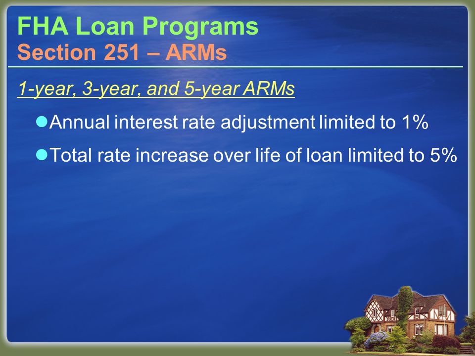 FHA Loan Programs 1-year, 3-year, and 5-year ARMs Annual interest rate adjustment limited to 1% Total rate increase over life of loan limited to 5% Section 251 – ARMs
