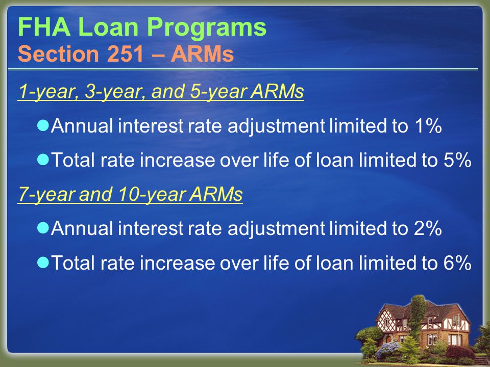 FHA Loan Programs 1-year, 3-year, and 5-year ARMs Annual interest rate adjustment limited to 1% Total rate increase over life of loan limited to 5% 7-year and 10-year ARMs Annual interest rate adjustment limited to 2% Total rate increase over life of loan limited to 6% Section 251 – ARMs