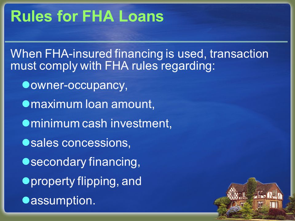 Rules for FHA Loans When FHA-insured financing is used, transaction must comply with FHA rules regarding: owner-occupancy, maximum loan amount, minimum cash investment, sales concessions, secondary financing, property flipping, and assumption.