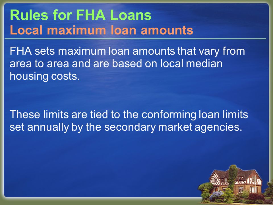 Rules for FHA Loans FHA sets maximum loan amounts that vary from area to area and are based on local median housing costs.