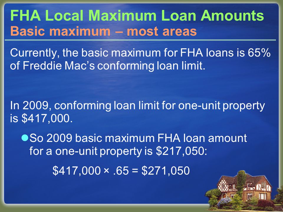 FHA Local Maximum Loan Amounts Currently, the basic maximum for FHA loans is 65% of Freddie Mac’s conforming loan limit.