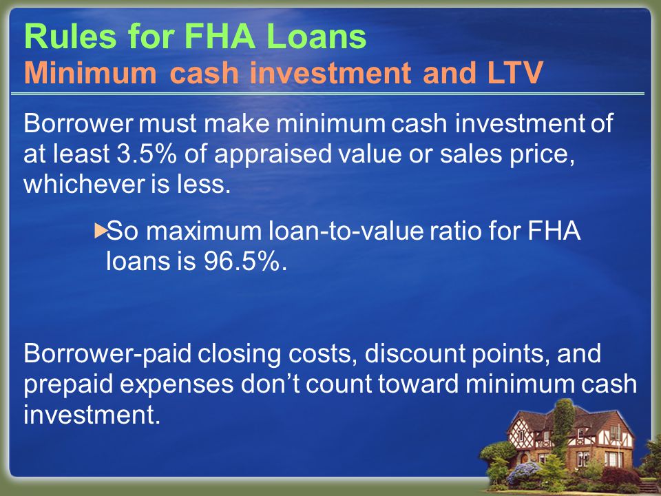 Rules for FHA Loans Borrower must make minimum cash investment of at least 3.5% of appraised value or sales price, whichever is less.