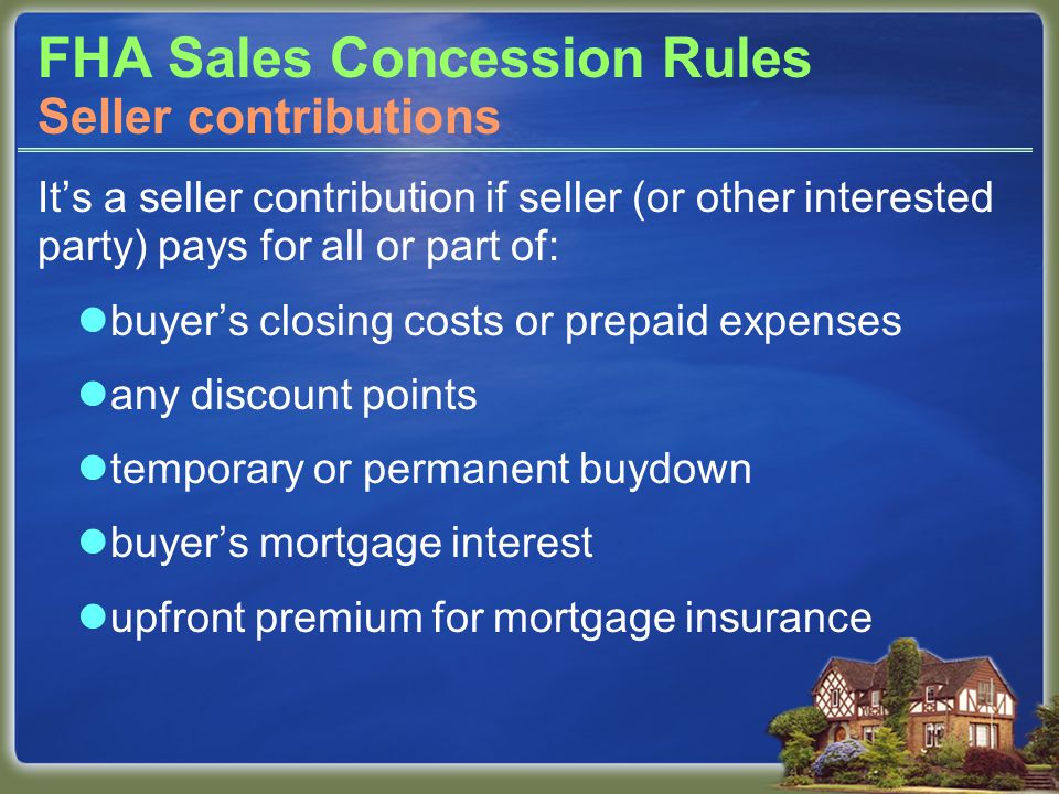 FHA Sales Concession Rules It’s a seller contribution if seller (or other interested party) pays for all or part of: buyer’s closing costs or prepaid expenses any discount points temporary or permanent buydown buyer’s mortgage interest upfront premium for mortgage insurance Seller contributions