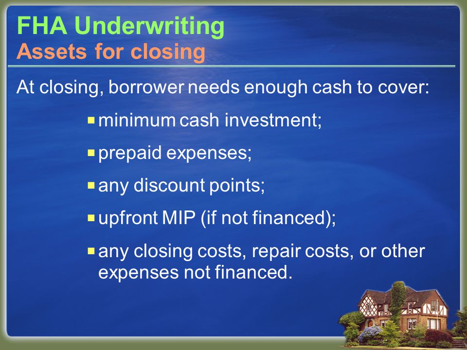 FHA Underwriting At closing, borrower needs enough cash to cover:  minimum cash investment;  prepaid expenses;  any discount points;  upfront MIP (if not financed);  any closing costs, repair costs, or other expenses not financed.