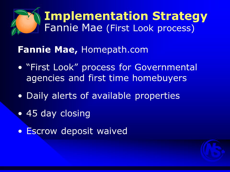 Implementation Strategy Fannie Mae (First Look process) Fannie Mae, Homepath.com First Look process for Governmental agencies and first time homebuyers Daily alerts of available properties 45 day closing Escrow deposit waived