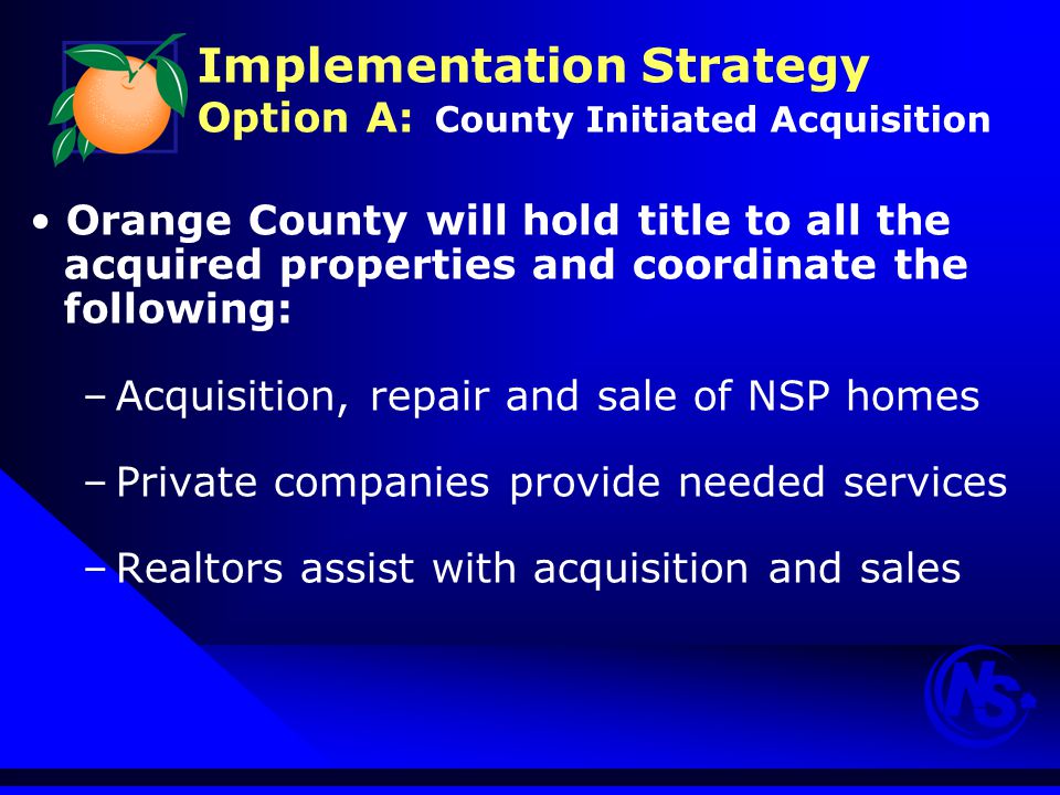 Implementation Strategy Option A: County Initiated Acquisition Orange County will hold title to all the acquired properties and coordinate the following: –Acquisition, repair and sale of NSP homes –Private companies provide needed services –Realtors assist with acquisition and sales