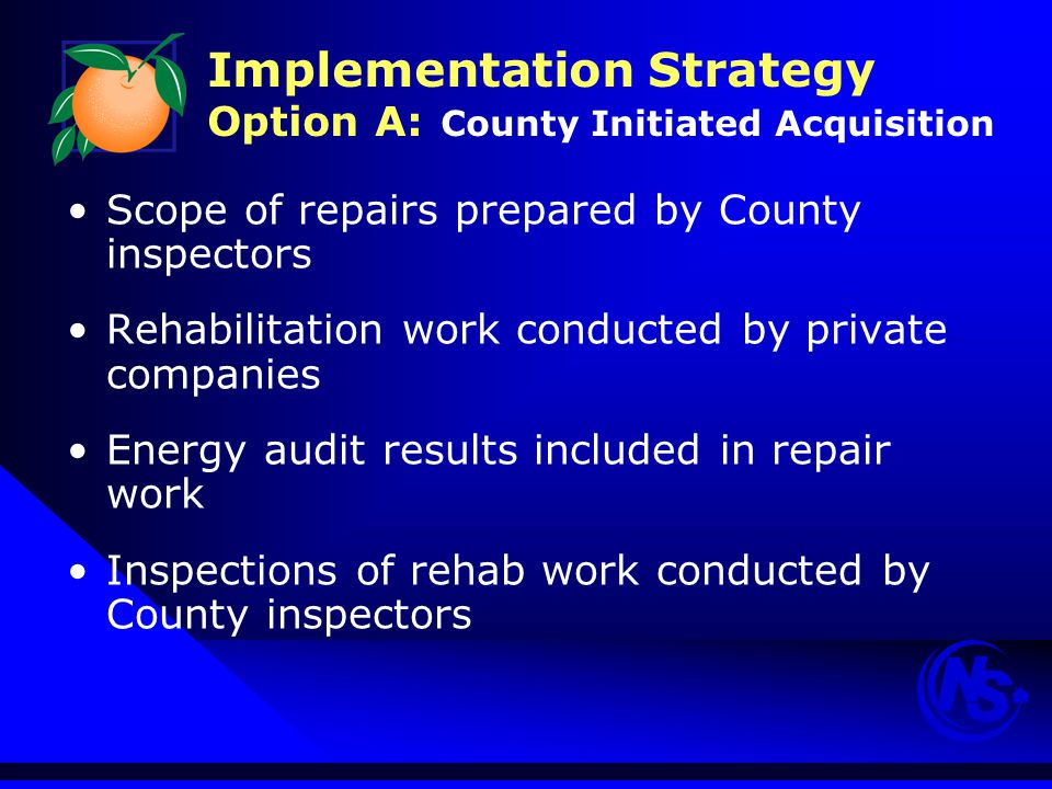 Implementation Strategy Option A: County Initiated Acquisition Scope of repairs prepared by County inspectors Rehabilitation work conducted by private companies Energy audit results included in repair work Inspections of rehab work conducted by County inspectors