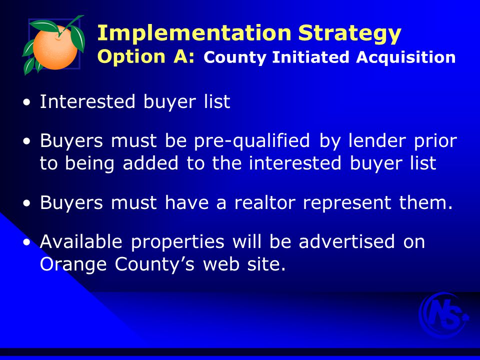 Implementation Strategy Option A: County Initiated Acquisition Interested buyer list Buyers must be pre-qualified by lender prior to being added to the interested buyer list Buyers must have a realtor represent them.