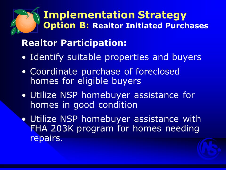 Implementation Strategy Option B: Realtor Initiated Purchases Realtor Participation: Identify suitable properties and buyers Coordinate purchase of foreclosed homes for eligible buyers Utilize NSP homebuyer assistance for homes in good condition Utilize NSP homebuyer assistance with FHA 203K program for homes needing repairs.