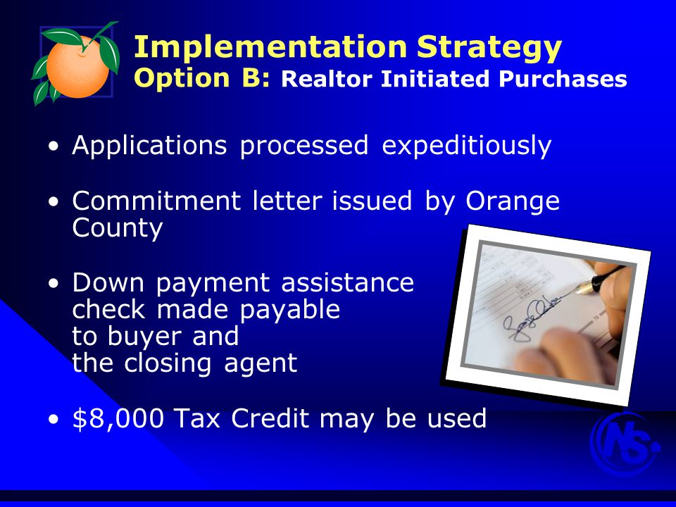 Implementation Strategy Option B: Realtor Initiated Purchases Applications processed expeditiously Commitment letter issued by Orange County Down payment assistance check made payable to buyer and the closing agent $8,000 Tax Credit may be used