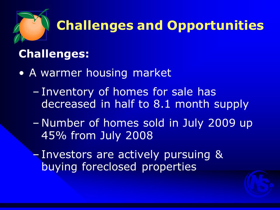 Challenges and Opportunities Challenges: A warmer housing market –Inventory of homes for sale has decreased in half to 8.1 month supply –Number of homes sold in July 2009 up 45% from July 2008 –Investors are actively pursuing & buying foreclosed properties