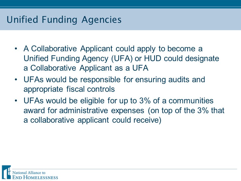 Unified Funding Agencies A Collaborative Applicant could apply to become a Unified Funding Agency (UFA) or HUD could designate a Collaborative Applicant as a UFA UFAs would be responsible for ensuring audits and appropriate fiscal controls UFAs would be eligible for up to 3% of a communities award for administrative expenses (on top of the 3% that a collaborative applicant could receive)