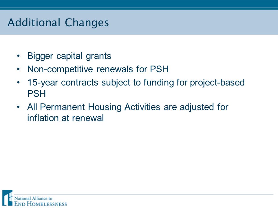 Additional Changes Bigger capital grants Non-competitive renewals for PSH 15-year contracts subject to funding for project-based PSH All Permanent Housing Activities are adjusted for inflation at renewal