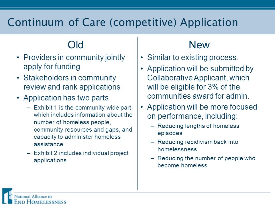 Continuum of Care (competitive) Application Old Providers in community jointly apply for funding Stakeholders in community review and rank applications Application has two parts –Exhibit 1 is the community wide part, which includes information about the number of homeless people, community resources and gaps, and capacity to administer homeless assistance –Exhibit 2 includes individual project applications New Similar to existing process.