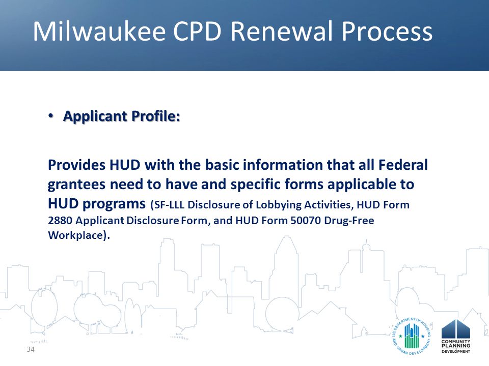 Milwaukee CPD Renewal Process 34 Applicant Profile: Applicant Profile: Provides HUD with the basic information that all Federal grantees need to have and specific forms applicable to HUD programs (SF-LLL Disclosure of Lobbying Activities, HUD Form 2880 Applicant Disclosure Form, and HUD Form Drug-Free Workplace).