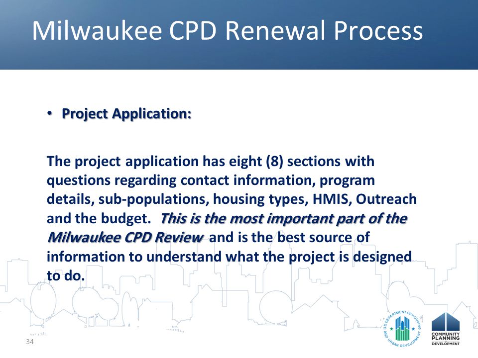 Milwaukee CPD Renewal Process 34 Project Application: Project Application: This is the most important part of the Milwaukee CPD Review The project application has eight (8) sections with questions regarding contact information, program details, sub-populations, housing types, HMIS, Outreach and the budget.