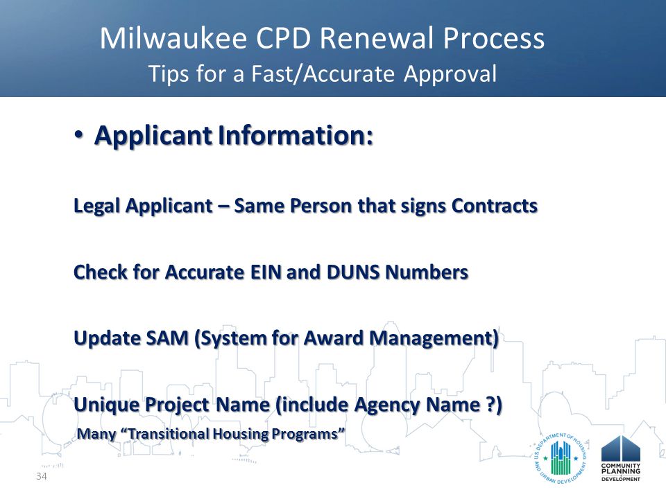 Milwaukee CPD Renewal Process Tips for a Fast/Accurate Approval 34 Applicant Information: Applicant Information: Legal Applicant – Same Person that signs Contracts Check for Accurate EIN and DUNS Numbers Update SAM (System for Award Management) Unique Project Name (include Agency Name ) Many Transitional Housing Programs Many Transitional Housing Programs