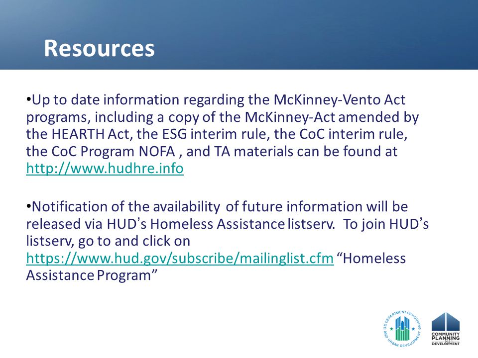 Resources Up to date information regarding the McKinney-Vento Act programs, including a copy of the McKinney-Act amended by the HEARTH Act, the ESG interim rule, the CoC interim rule, the CoC Program NOFA, and TA materials can be found at     Notification of the availability of future information will be released via HUD ’ s Homeless Assistance listserv.