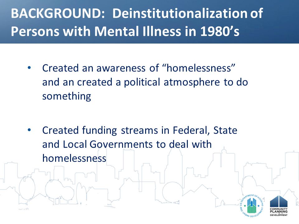 BACKGROUND: Deinstitutionalization of Persons with Mental Illness in 1980’s Created an awareness of homelessness and an created a political atmosphere to do something Created funding streams in Federal, State and Local Governments to deal with homelessness 13