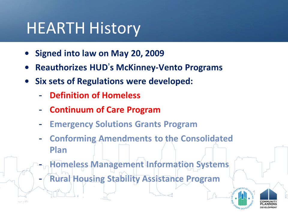 HEARTH History Signed into law on May 20, 2009 Reauthorizes HUD ’ s McKinney-Vento Programs Six sets of Regulations were developed: -Definition of Homeless -Continuum of Care Program -Emergency Solutions Grants Program -Conforming Amendments to the Consolidated Plan -Homeless Management Information Systems -Rural Housing Stability Assistance Program 7
