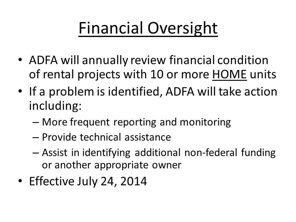 Financial Oversight ADFA will annually review financial condition of rental projects with 10 or more HOME units If a problem is identified, ADFA will take action including: – More frequent reporting and monitoring – Provide technical assistance – Assist in identifying additional non-federal funding or another appropriate owner Effective July 24, 2014