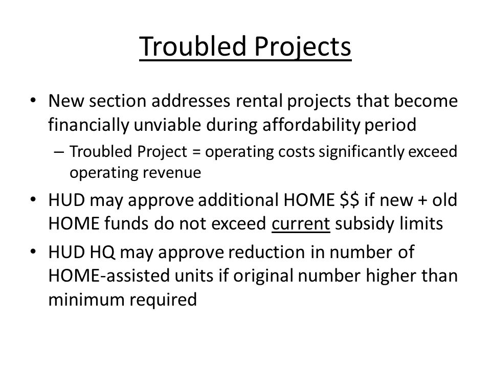 Troubled Projects New section addresses rental projects that become financially unviable during affordability period – Troubled Project = operating costs significantly exceed operating revenue HUD may approve additional HOME $$ if new + old HOME funds do not exceed current subsidy limits HUD HQ may approve reduction in number of HOME-assisted units if original number higher than minimum required