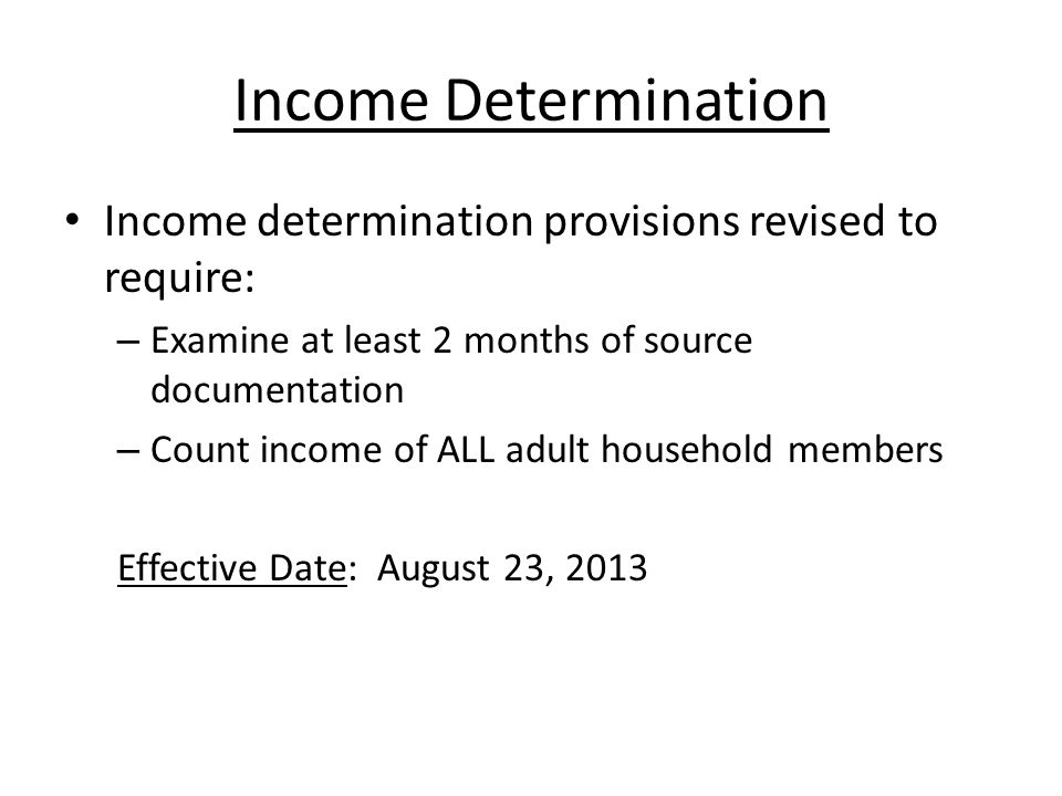 Income Determination Income determination provisions revised to require: – Examine at least 2 months of source documentation – Count income of ALL adult household members Effective Date: August 23, 2013