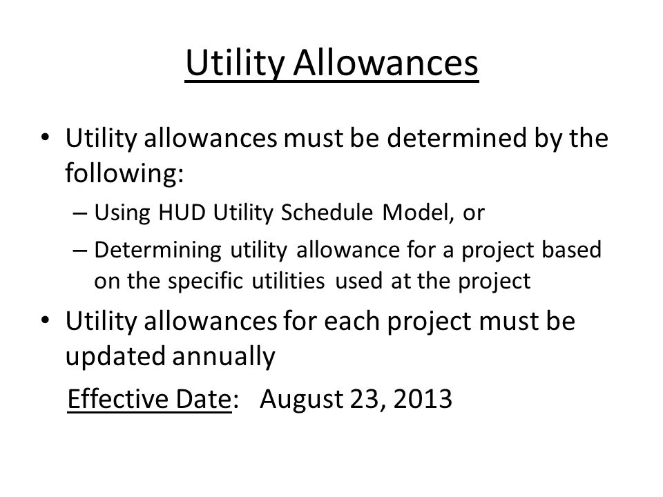 Utility Allowances Utility allowances must be determined by the following: – Using HUD Utility Schedule Model, or – Determining utility allowance for a project based on the specific utilities used at the project Utility allowances for each project must be updated annually Effective Date: August 23, 2013